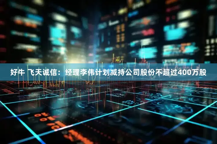 好牛 飞天诚信：经理李伟计划减持公司股份不超过400万股