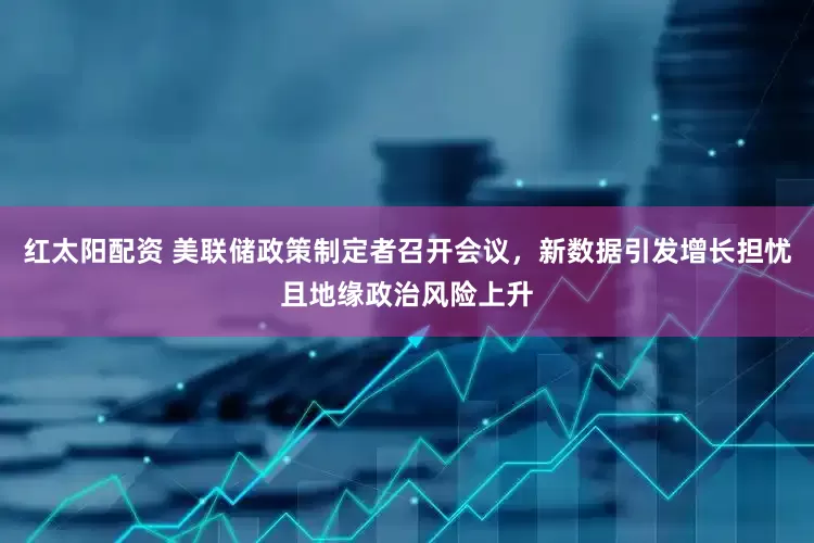 红太阳配资 美联储政策制定者召开会议，新数据引发增长担忧且地缘政治风险上升