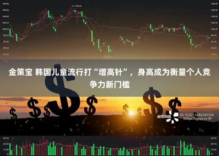 金策宝 韩国儿童流行打“增高针”，身高成为衡量个人竞争力新门槛