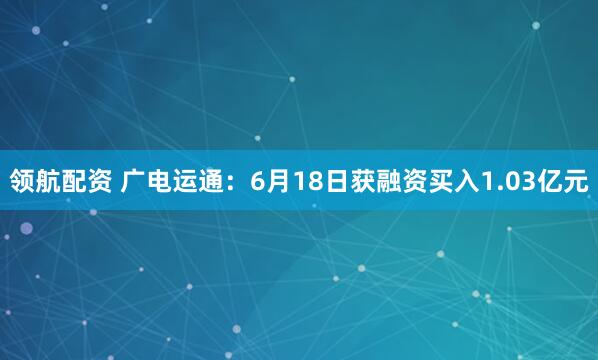 领航配资 广电运通：6月18日获融资买入1.03亿元