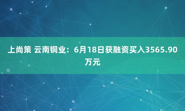 上尚策 云南铜业：6月18日获融资买入3565.90万元