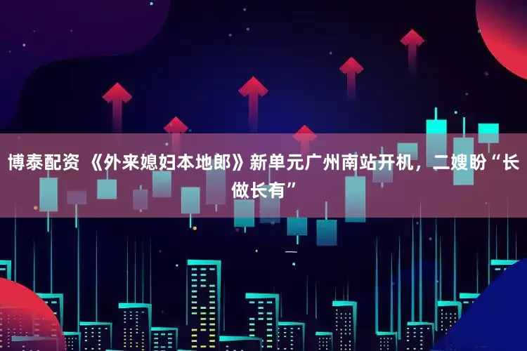 博泰配资 《外来媳妇本地郎》新单元广州南站开机，二嫂盼“长做长有”