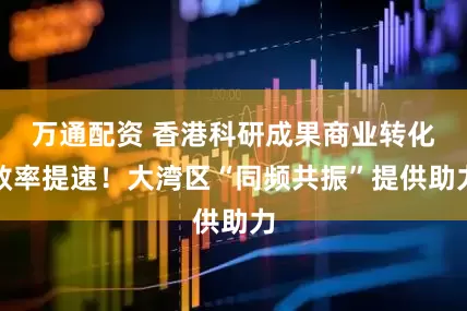 万通配资 香港科研成果商业转化效率提速！大湾区“同频共振”提供助力