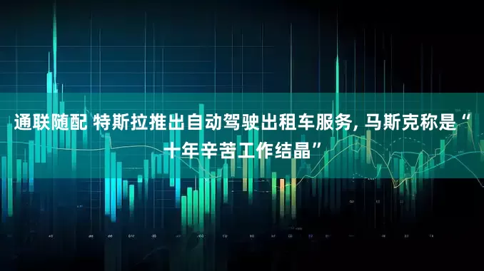通联随配 特斯拉推出自动驾驶出租车服务, 马斯克称是“十年辛苦工作结晶”