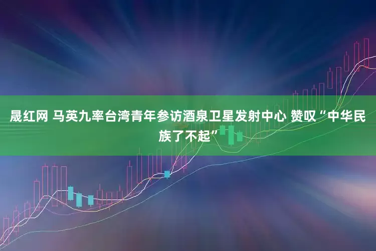 晟红网 马英九率台湾青年参访酒泉卫星发射中心 赞叹“中华民族了不起”