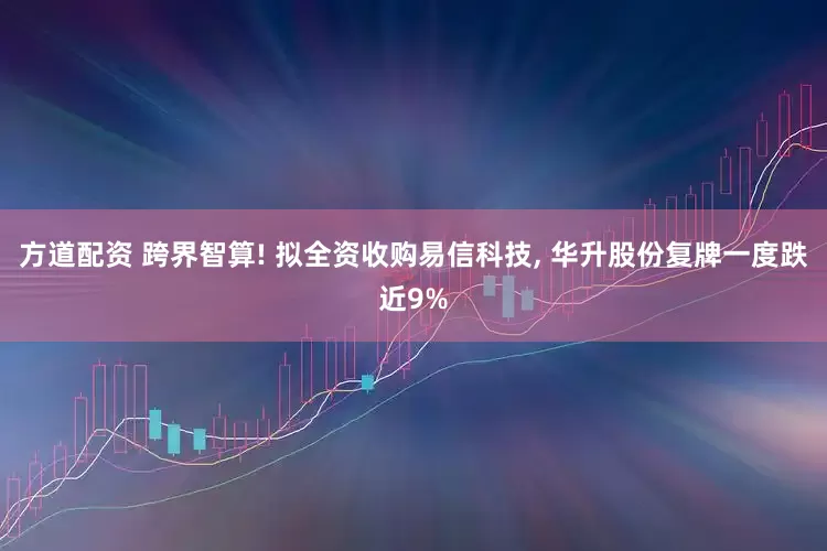 方道配资 跨界智算! 拟全资收购易信科技, 华升股份复牌一度跌近9%