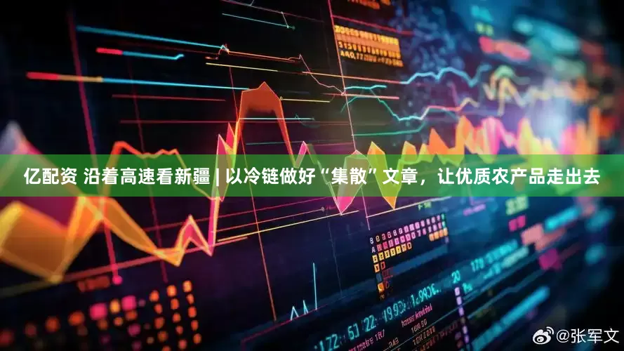 亿配资 沿着高速看新疆 | 以冷链做好“集散”文章，让优质农产品走出去