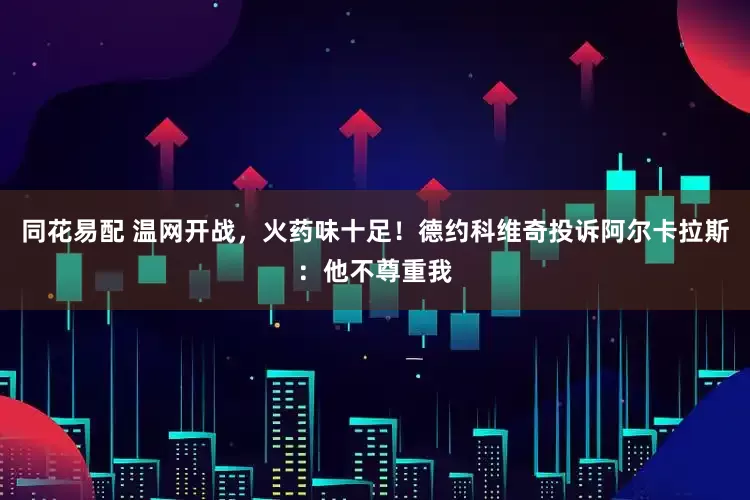 同花易配 温网开战，火药味十足！德约科维奇投诉阿尔卡拉斯：他不尊重我