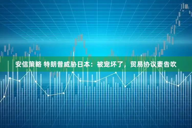 安信策略 特朗普威胁日本：被宠坏了，贸易协议要告吹