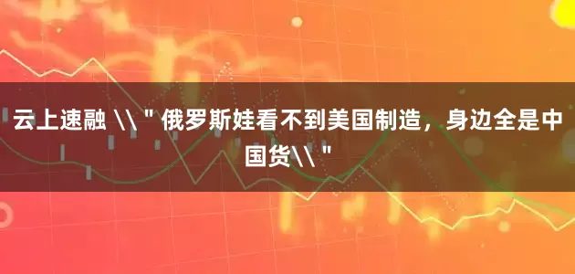 云上速融 \＂俄罗斯娃看不到美国制造，身边全是中国货\＂