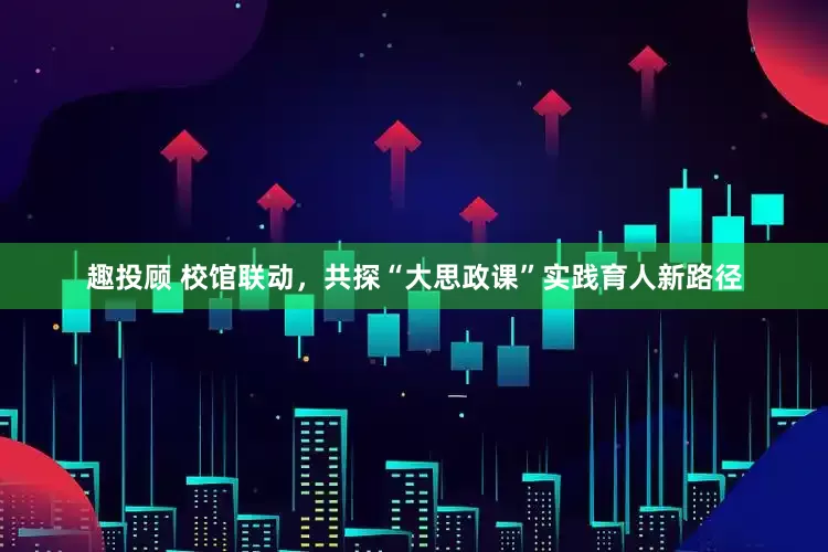 趣投顾 校馆联动，共探“大思政课”实践育人新路径