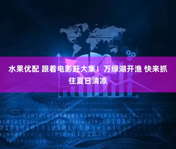 水果优配 跟着电影赶大集！万绿湖开渔 快来抓住夏日清凉