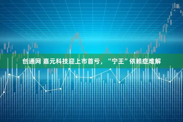 创通网 嘉元科技迎上市首亏，“宁王”依赖症难解