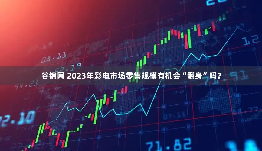 谷锦网 2023年彩电市场零售规模有机会“翻身”吗？