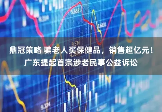 鼎冠策略 骗老人买保健品，销售超亿元！广东提起首宗涉老民事公益诉讼