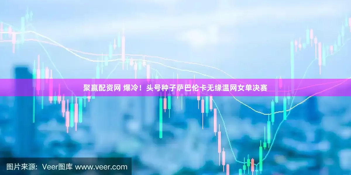 聚赢配资网 爆冷！头号种子萨巴伦卡无缘温网女单决赛