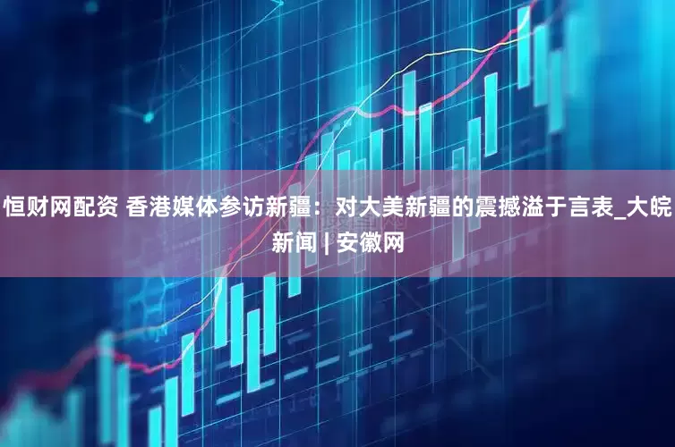 恒财网配资 香港媒体参访新疆：对大美新疆的震撼溢于言表_大皖新闻 | 安徽网