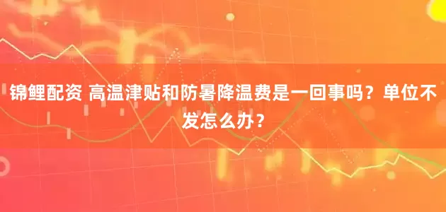 锦鲤配资 高温津贴和防暑降温费是一回事吗？单位不发怎么办？