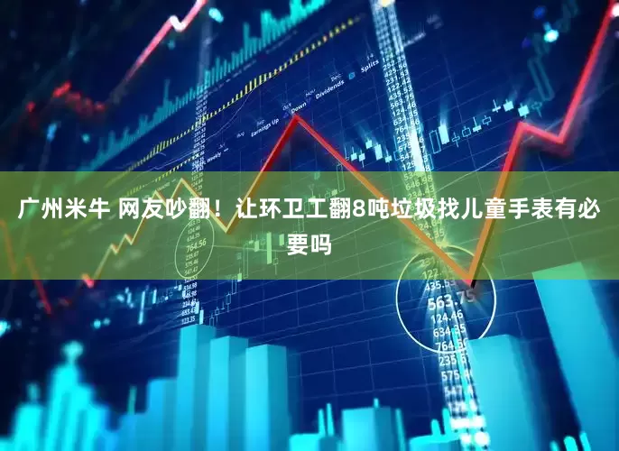 广州米牛 网友吵翻！让环卫工翻8吨垃圾找儿童手表有必要吗