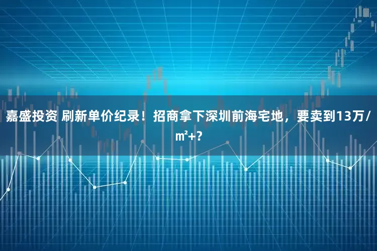 嘉盛投资 刷新单价纪录！招商拿下深圳前海宅地，要卖到13万/㎡+？