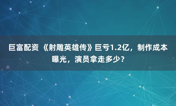 巨富配资 《射雕英雄传》巨亏1.2亿，制作成本曝光，演员拿走多少？