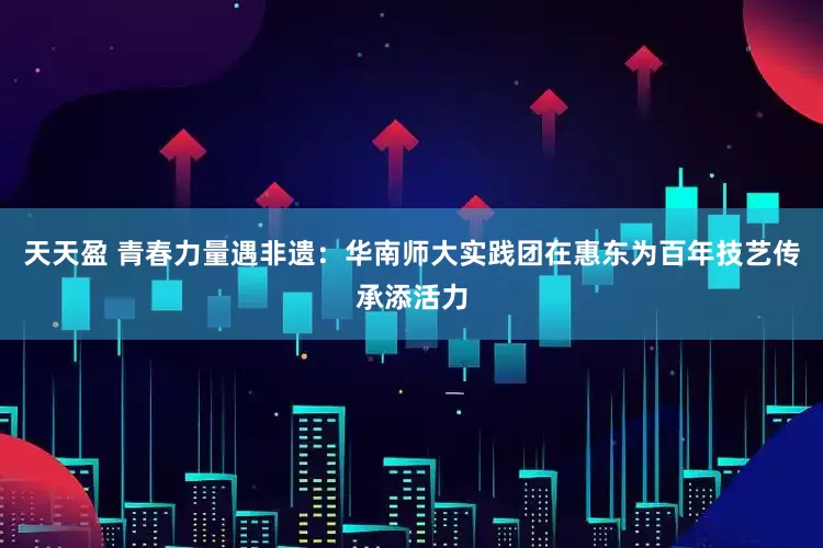 天天盈 青春力量遇非遗：华南师大实践团在惠东为百年技艺传承添活力