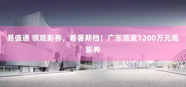 易盛通 领观影券，看暑期档！广东派发1200万元观影券
