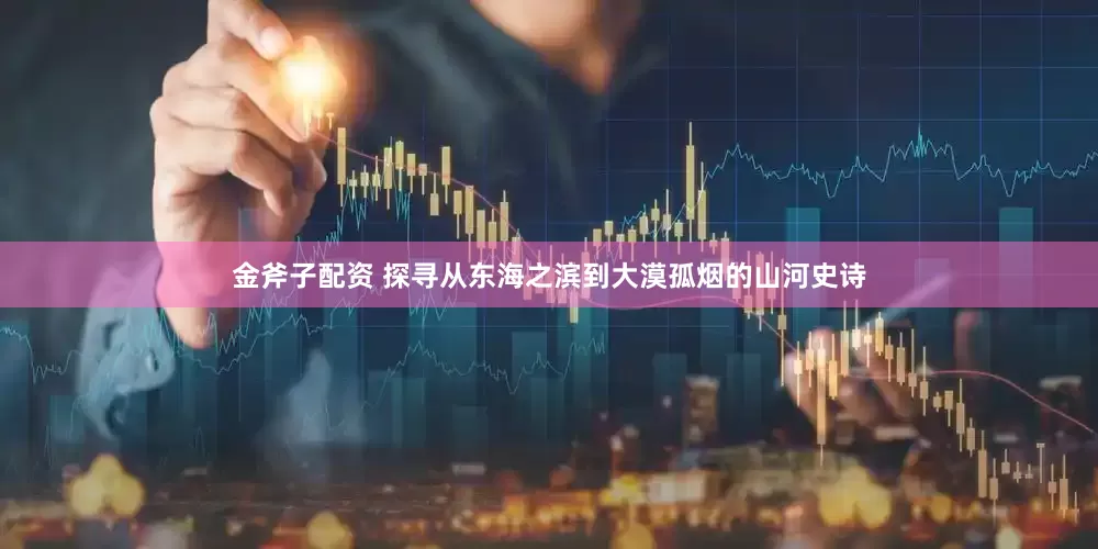 金斧子配资 探寻从东海之滨到大漠孤烟的山河史诗