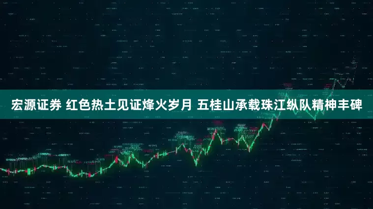 宏源证券 红色热土见证烽火岁月 五桂山承载珠江纵队精神丰碑