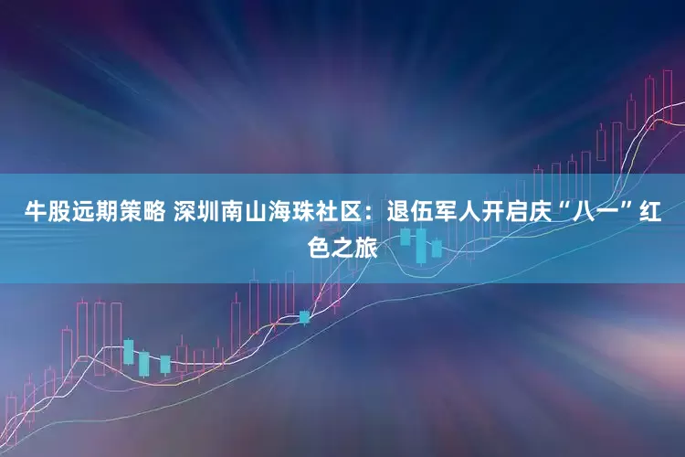 牛股远期策略 深圳南山海珠社区：退伍军人开启庆“八一”红色之旅