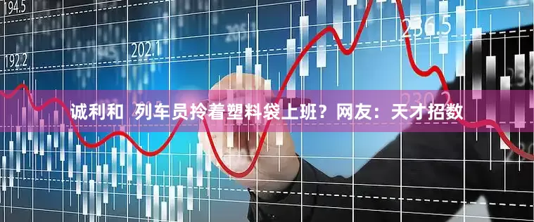 诚利和  列车员拎着塑料袋上班？网友：天才招数