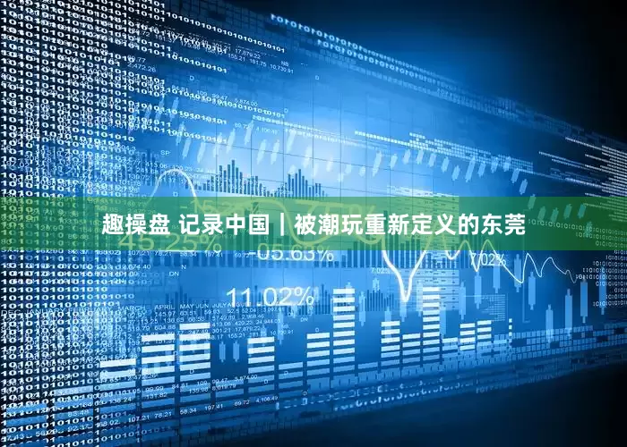 趣操盘 记录中国｜被潮玩重新定义的东莞