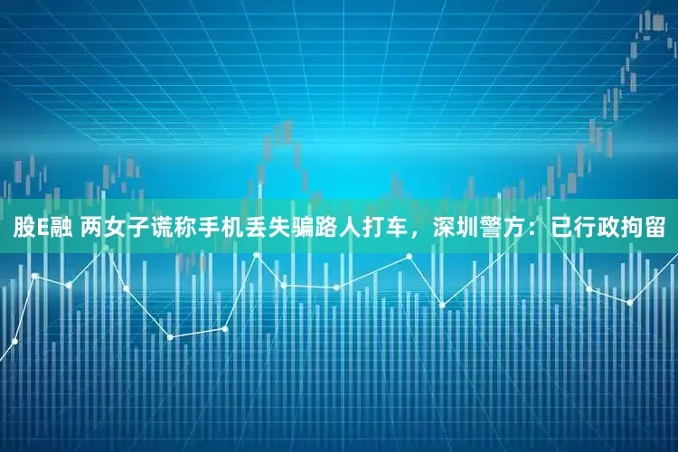 股E融 两女子谎称手机丢失骗路人打车，深圳警方：已行政拘留