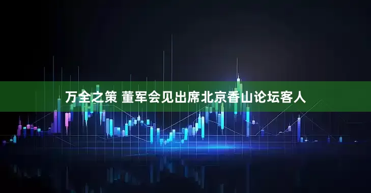万全之策 董军会见出席北京香山论坛客人