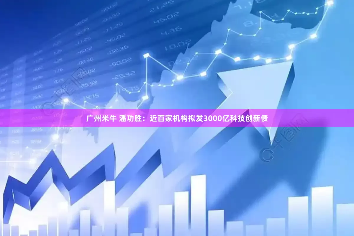 广州米牛 潘功胜：近百家机构拟发3000亿科技创新债