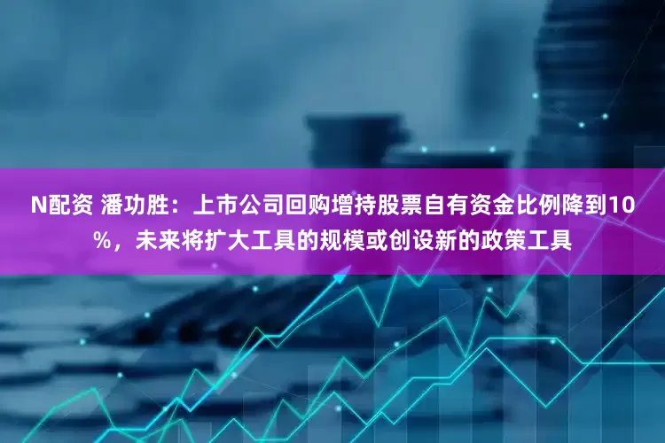 N配资 潘功胜：上市公司回购增持股票自有资金比例降到10%，未来将扩大工具的规模或创设新的政策工具