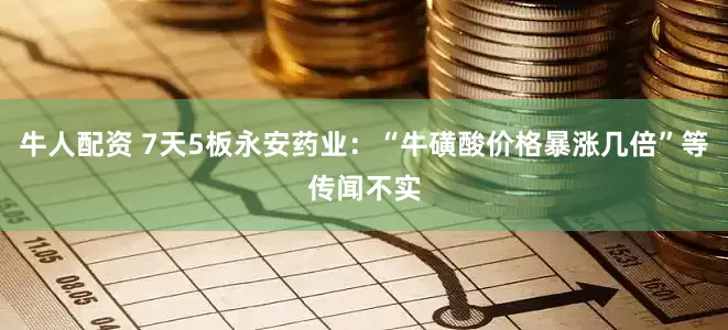 牛人配资 7天5板永安药业：“牛磺酸价格暴涨几倍”等传闻不实
