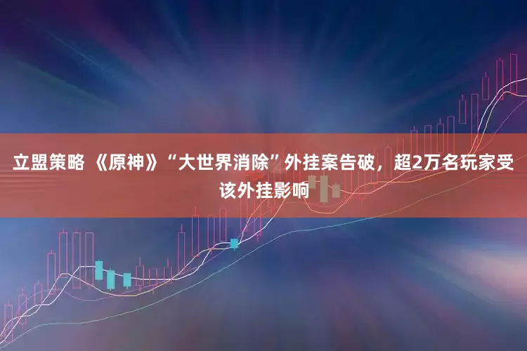 立盟策略 《原神》“大世界消除”外挂案告破，超2万名玩家受该外挂影响