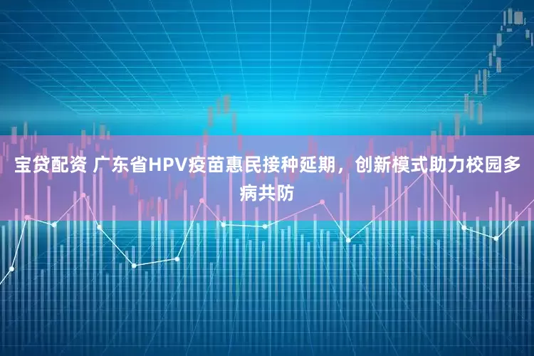 宝贷配资 广东省HPV疫苗惠民接种延期，创新模式助力校园多病共防