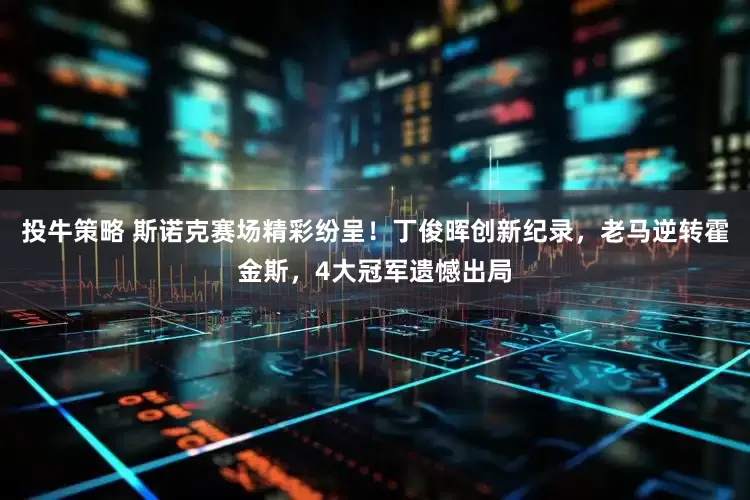 投牛策略 斯诺克赛场精彩纷呈!丁俊晖创新纪录,老马逆转霍金斯,4大冠军遗憾出局