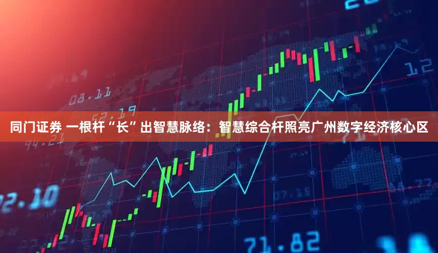 同门证券 一根杆“长”出智慧脉络:智慧综合杆照亮广州数字经济核心区