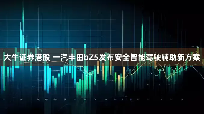 大牛证券港股 一汽丰田bZ5发布安全智能驾驶辅助新方案