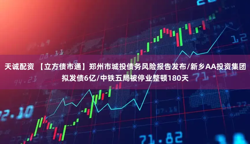 天诚配资 【立方债市通】郑州市城投债务风险报告发布/新乡AA投资集团拟发债6亿/中铁五局被停业整顿180天