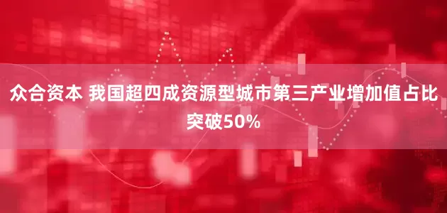 众合资本 我国超四成资源型城市第三产业增加值占比突破50%
