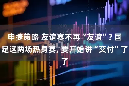 申捷策略 友谊赛不再“友谊”? 国足这两场热身赛, 要开始讲“交付”了