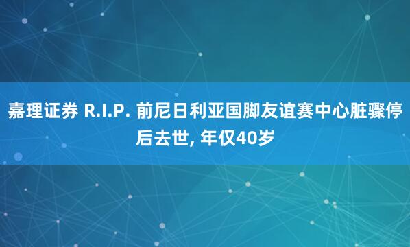 嘉理证券 R.I.P. 前尼日利亚国脚友谊赛中心脏骤停后去世, 年仅40岁